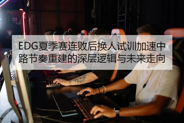 EDG夏季赛连败后换人试训加速中路节奏重建的深层逻辑与未来走向